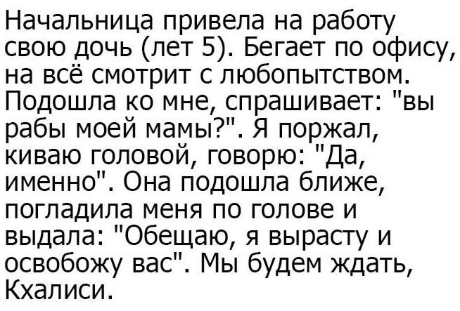 Начальница привела на работу свою дочь (лет 5). Бегает по офису, на всё смотрит с любопытством. Подошла мне, спрашивает: "вы рабы моей мамы?". Я поржал, киваю головой, говорю: "Да, именно". Она подошл