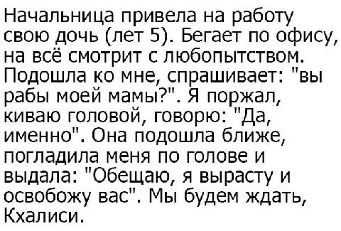 Начальница привела на работу свою дочь (лет 5). Бегает по офису, на всё смотрит с любопытством. Подошла мне, спрашивает: "вы рабы моей мамы?". Я поржал, киваю головой, говорю: "Да, именно". Она подошл