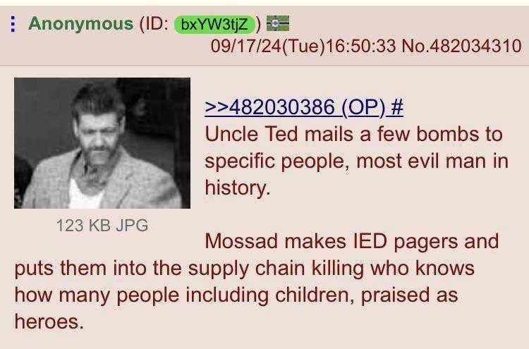 Anonymous ЕЕ 09/17/24(Tue)16:50:33 No.482034310 >>482030386 Uncle Ted mails a few bombs to specific people, most evil man in 4 history. 123 Mossad makes IED pagers and puts them into the supply chain 