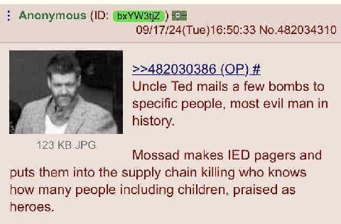 Anonymous ЕЕ 09/17/24(Tue)16:50:33 No.482034310 >>482030386 Uncle Ted mails a few bombs to specific people, most evil man in 4 history. 123 Mossad makes IED pagers and puts them into the supply chain 