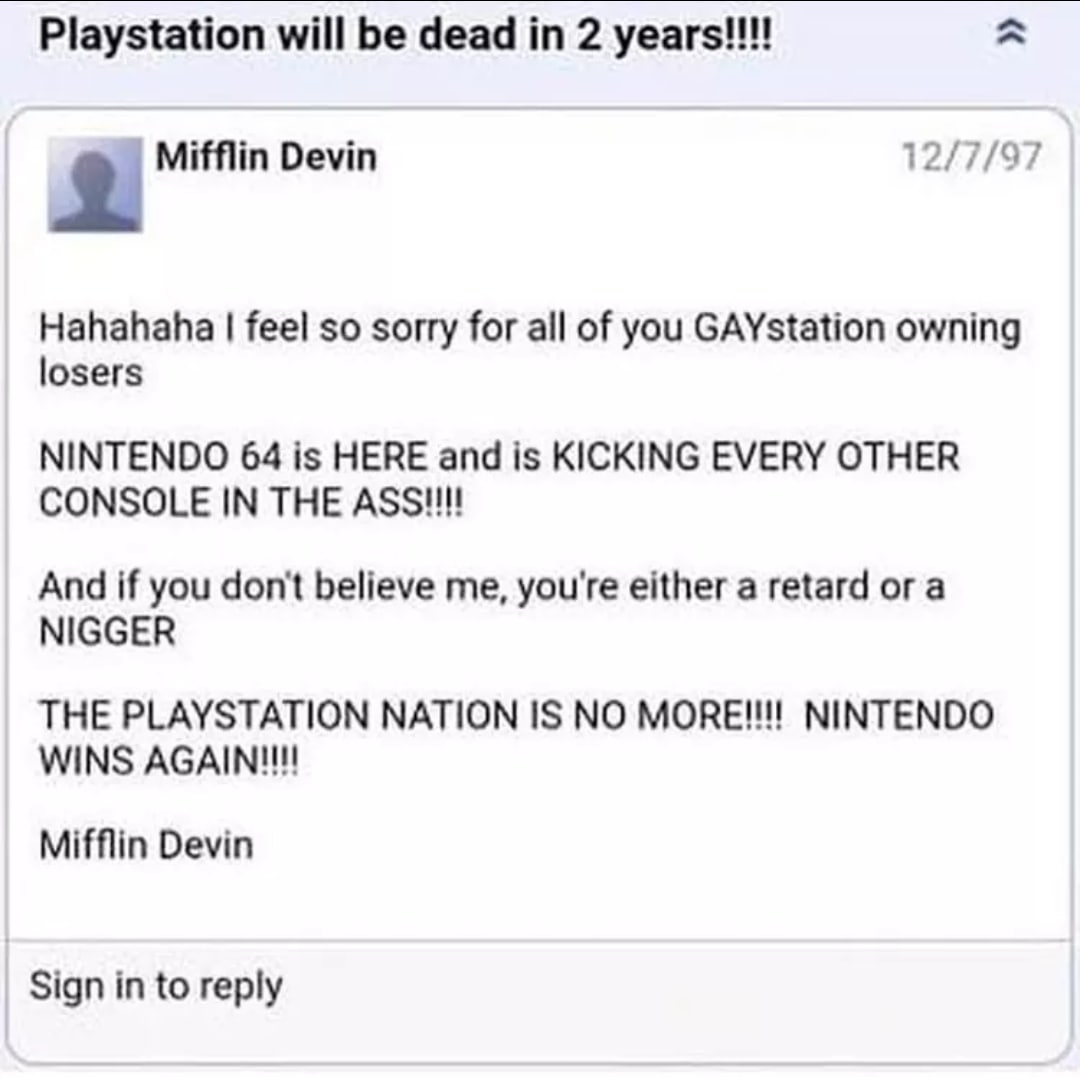 Playstation will be dead 2 12/7/97 2 Mifflin Devin Hahahaha feel so sorry for all of you GAYstation owning losers NINTENDO 64 is HERE and is KICKING EVERY OTHER CONSOLE IN THE And if you don't believe