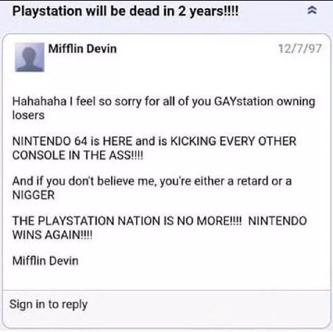 Playstation will be dead 2 12/7/97 2 Mifflin Devin Hahahaha feel so sorry for all of you GAYstation owning losers NINTENDO 64 is HERE and is KICKING EVERY OTHER CONSOLE IN THE And if you don't believe
