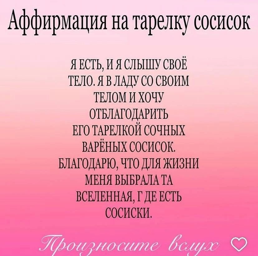 Аффирмация на тарелку сосисок Я ЕСТЬ, И Я СЛЫШУ СВОЕ ТЕЛО. Я В ЛАДУ СВОИМ ТЕЛОМ И ХОЧУ ОТБЛАГОДАРИТЬ ЕГО ТАРЕЛКОЙ СОЧНЫХ ВАРЕНЫХ СОСИСОК. БЛАГОДАРЮ, ЧТО ДЛЯ ЖИЗНИ МЕНЯ ВЫБРАЛА ВСЕЛЕННАЯ, ЕСТЬ СОСИСКИ.
