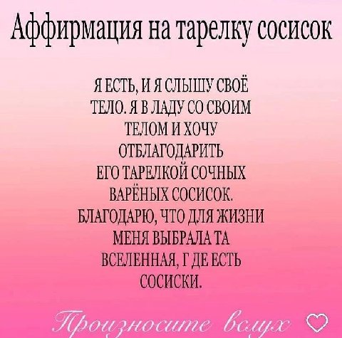Аффирмация на тарелку сосисок Я ЕСТЬ, И Я СЛЫШУ СВОЕ ТЕЛО. Я В ЛАДУ СВОИМ ТЕЛОМ И ХОЧУ ОТБЛАГОДАРИТЬ ЕГО ТАРЕЛКОЙ СОЧНЫХ ВАРЕНЫХ СОСИСОК. БЛАГОДАРЮ, ЧТО ДЛЯ ЖИЗНИ МЕНЯ ВЫБРАЛА ВСЕЛЕННАЯ, ЕСТЬ СОСИСКИ.