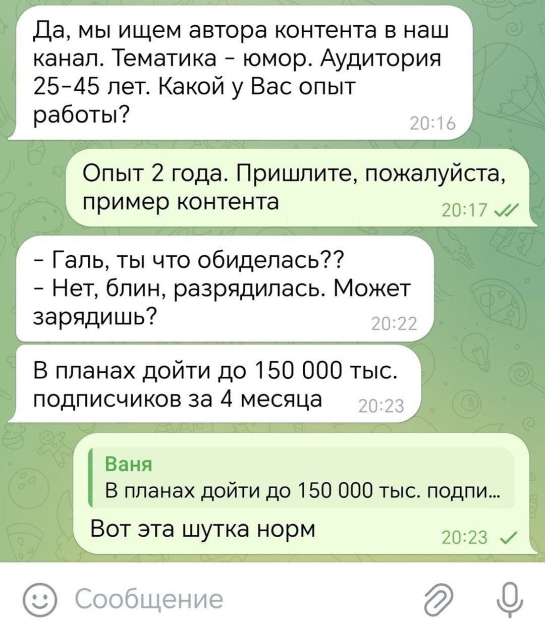 Да, мы ищем автора контента в наш канал. Тематика юмор. Аудитория 25-45 лет. Какой у Вас опыт работы? 20:16 Опыт 2 года. Пришлите, пожалуйста, пример контента 20:17 Галь, ты что обиделась?? Нет, блин,