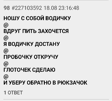 98 #227103592 18.08 23:16:48 НОШУ С СОБОЙ ВОДИЧКУ ВДРУГ ПИТЬ ЗАХОЧЕТСЯ Я ВОДИЧКУ ДОСТАНУ ПРОБОЧКУ ОТКРУЧУ ГЛОТОЧЕК СДЕЛАЮ И УБЕРУ ОБРАТНО В РЮКЗАЧОК 1 ОТВЕТ