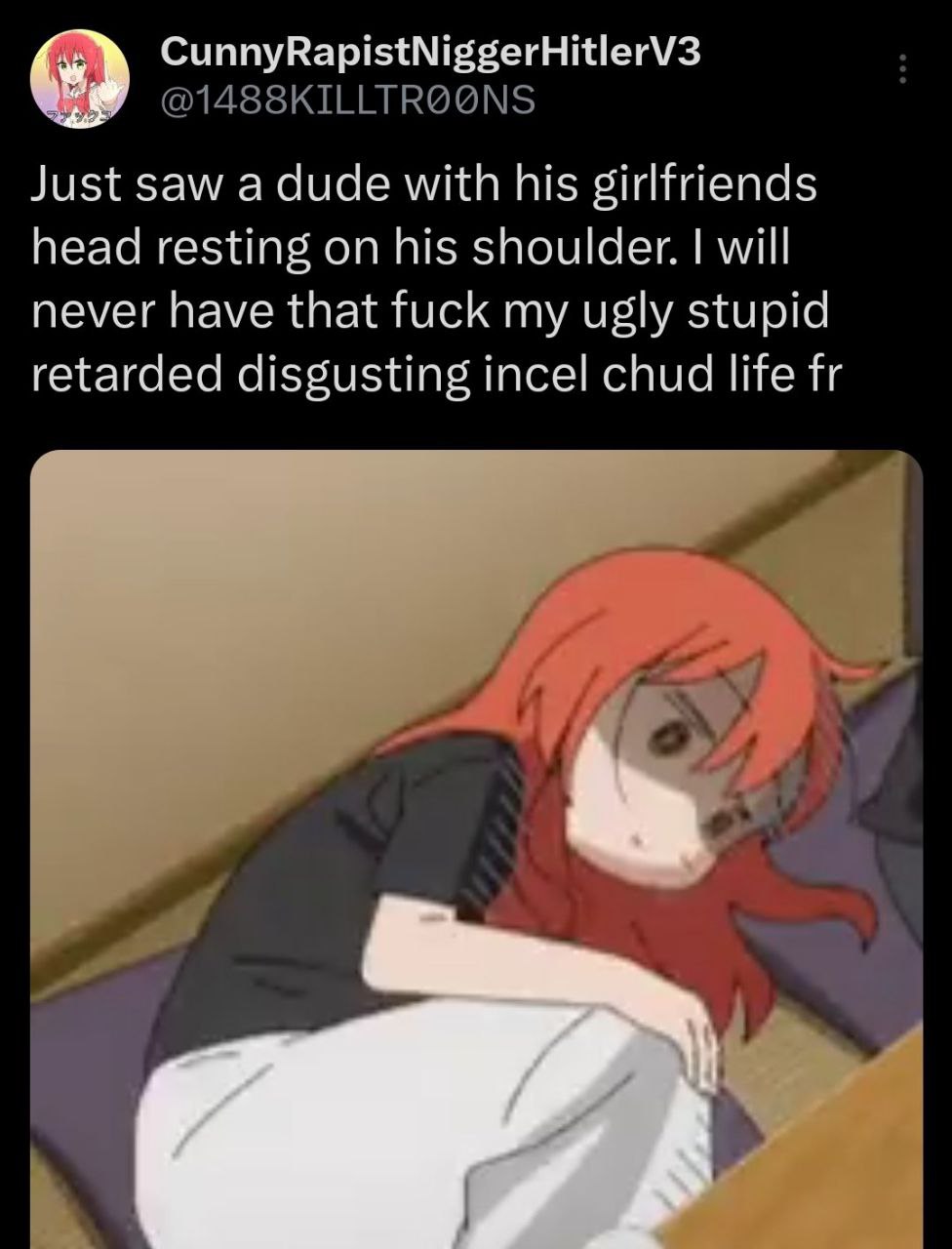 CunnyRapistNiggerHitlerV3 Just saw a dude with his girlfriends head resting on his shoulder. will never have that fuck my ugly stupid retarded disgusting incel chud life и