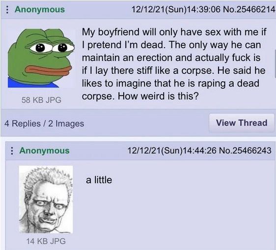 Anonymous No.25466214 My boyfriend will only have sex with me if pretend dead. The only way he can maintain an erection and actually fuck is if lay there stiff like a corpse. He said he likes to imagi