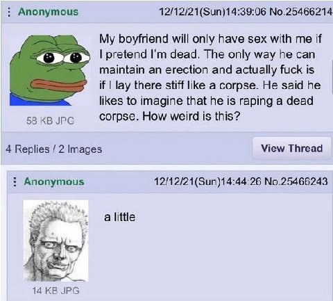 Anonymous No.25466214 My boyfriend will only have sex with me if pretend dead. The only way he can maintain an erection and actually fuck is if lay there stiff like a corpse. He said he likes to imagi