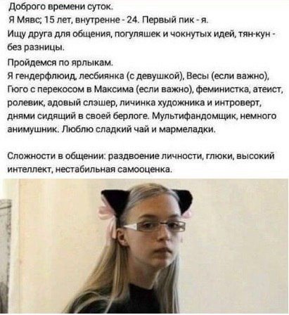 Доброго времени суток. Я Мявс; 15 лет, внутренне 24. Первый пик-я. Ищу друга для общения, погуляшек и чокнутых идей, тян-кун без разницы. Пройдемся по ярлыкам. Я гендерфлюид, лесбиянка (с девушкой), В