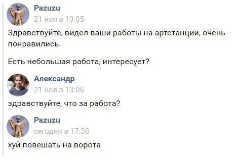 Pazuzu Здравствуйте, видел ваши работы артстанции, очень понравились. Есть небольшая работа, интересует? 2? Александр здравствуйте, что за работа? Pazuzu хуй повешать на ворота