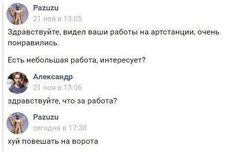 Pazuzu Здравствуйте, видел ваши работы артстанции, очень понравились. Есть небольшая работа, интересует? 2? Александр здравствуйте, что за работа? Pazuzu хуй повешать на ворота