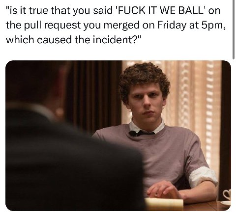 "is it true that you said 'FUCK IT WE BALL' on the pull request you merged on Friday at which caused the incident?"
