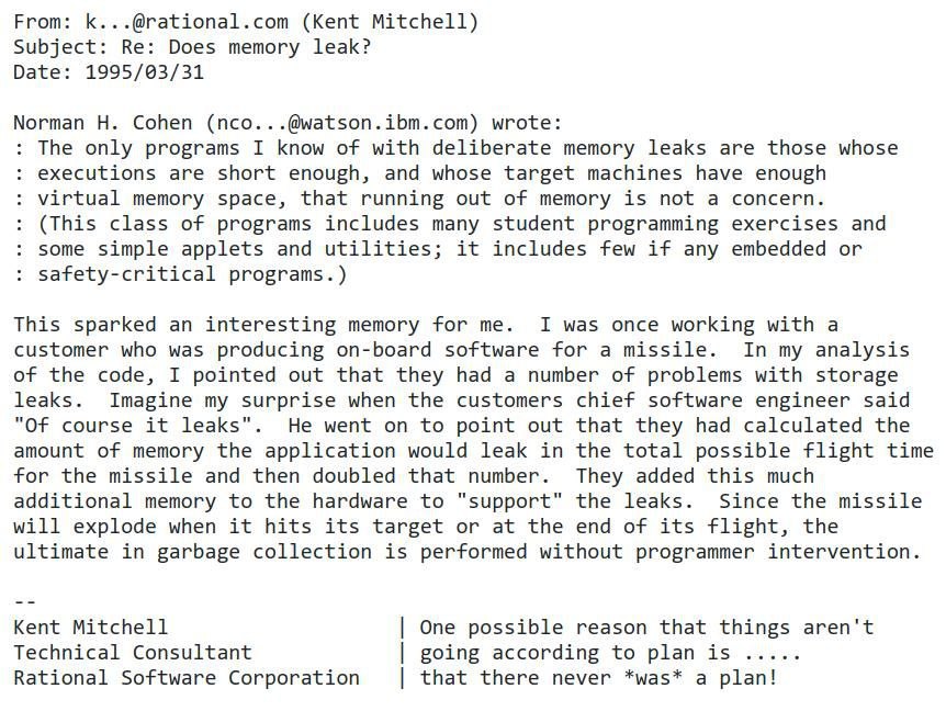 From: К @rational.com (Kent Mitchell) Subject: Does memory leak? Date 1995/03/31 Cohen (nco.. -@watson.ibm.com) wrote: The only programs I know of with deliberate memory leaks are those whose executio