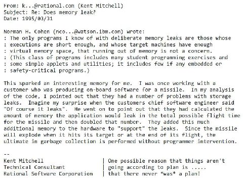 From: К @rational.com (Kent Mitchell) Subject: Does memory leak? Date 1995/03/31 Cohen (nco.. -@watson.ibm.com) wrote: The only programs I know of with deliberate memory leaks are those whose executio