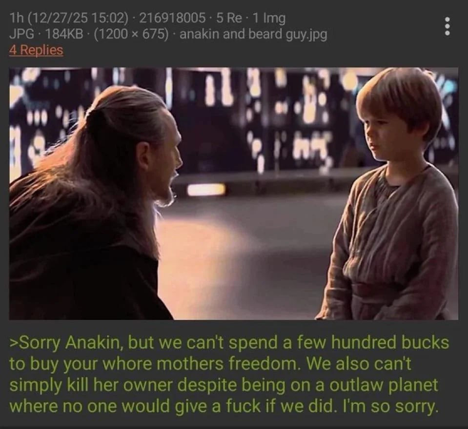 (12/27/25 15:02) 216918005 5 1 Img JPG (1200 675) апаКт and beard guy.jpg 4 Replies a >Sorry Anakin, but we can't spend a few hundred bucks to buy your whore mothers freedom. We also cant simply kill 