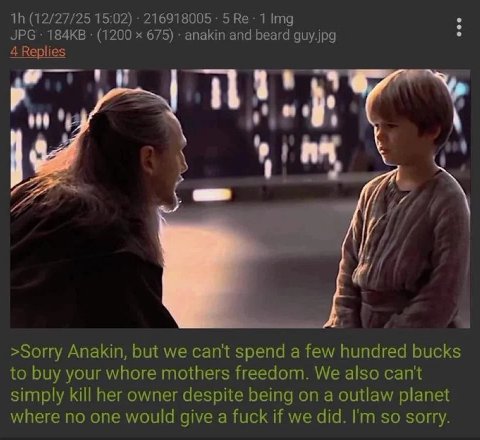 (12/27/25 15:02) 216918005 5 1 Img JPG (1200 675) апаКт and beard guy.jpg 4 Replies a >Sorry Anakin, but we can't spend a few hundred bucks to buy your whore mothers freedom. We also cant simply kill 