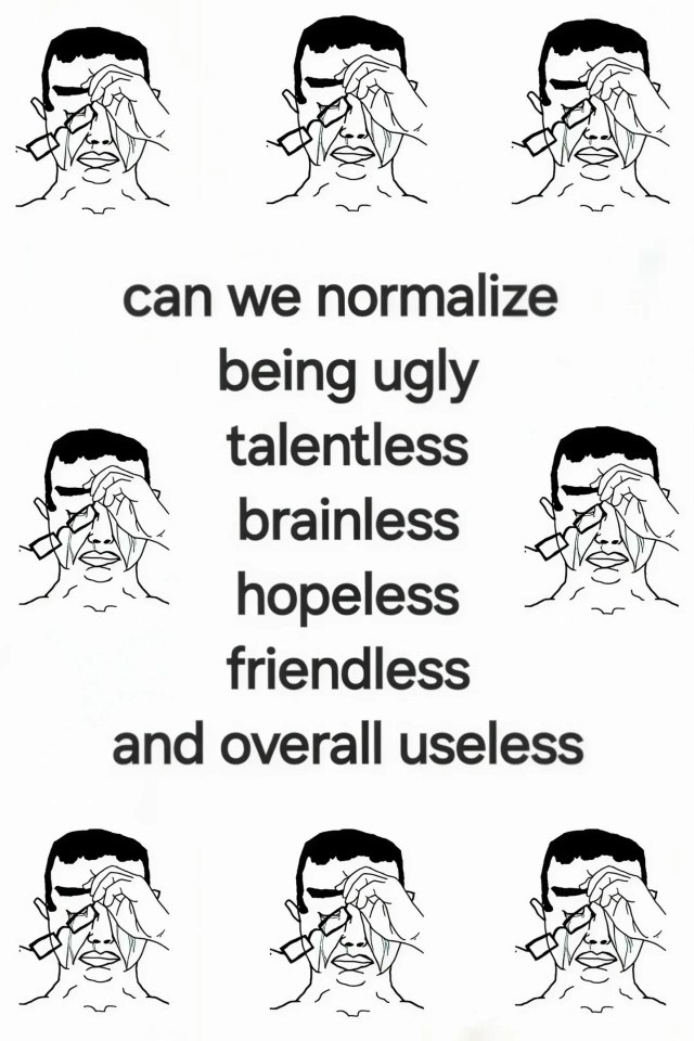 can we normalize being ugly talentless brainless hopeless friendless and overall useless