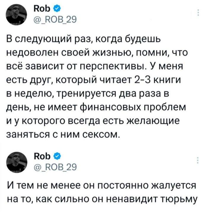Rob КОВ 29 В следующий раз, когда будешь недоволен своей жизнью, помни, что всё зависит от перспективы. У меня есть друг, который читает 2-3 книги в неделю, тренируется два раза в день, не имеет финан