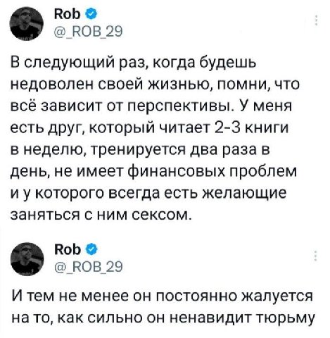Rob КОВ 29 В следующий раз, когда будешь недоволен своей жизнью, помни, что всё зависит от перспективы. У меня есть друг, который читает 2-3 книги в неделю, тренируется два раза в день, не имеет финан
