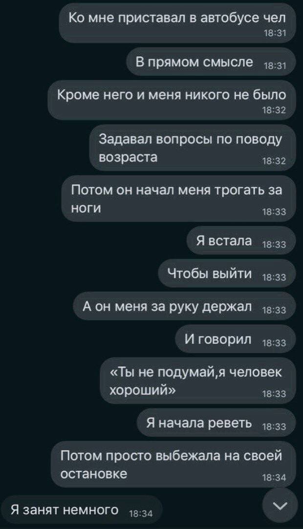 мне приставал в автобусе чел В прямом смысле Кроме него и меня никого не было Задавал вопросы по поводу возраста Потом он начал меня трогать за ноги Я встала Чтобы выйти А он меня за руку держал И гов