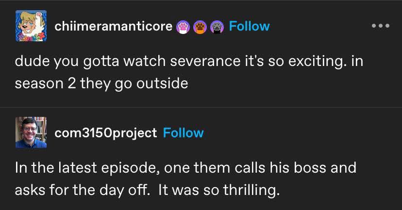 chiimeramanticore dude you gotta watch severance it's so exciting. in season 2 they outside com3150project In the latest episode, one them calls his boss and asks for the day off. It was so thrilling