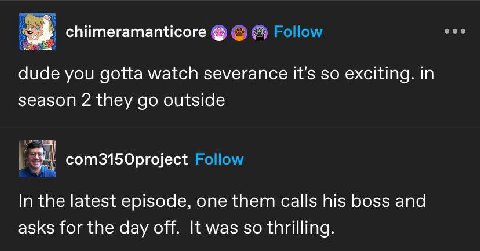 chiimeramanticore dude you gotta watch severance it's so exciting. in season 2 they outside com3150project In the latest episode, one them calls his boss and asks for the day off. It was so thrilling