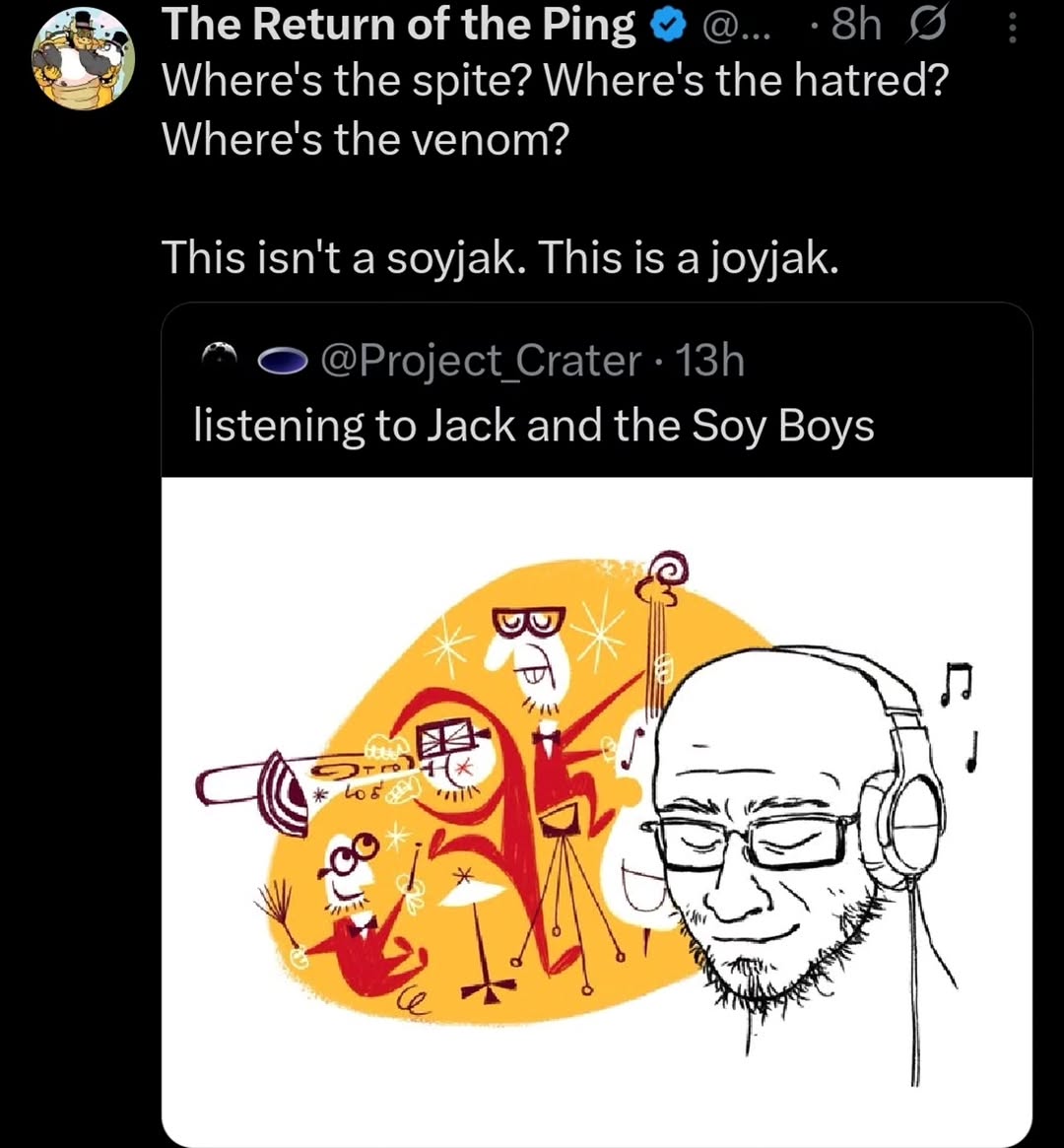 The Return of the Ping Where's the spite? Where's the hatred? Where's the venom? This isn't a soyjak. This is a joyjak. @Project Crater listening to Jack and the Soy Boys an