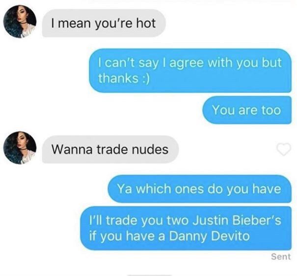 a mean you're hot can’t say agree with you but thanks Wanna trade nudes which ones you have Ill trade you two Justin Bieber’s if you have a Danny Devito Sent