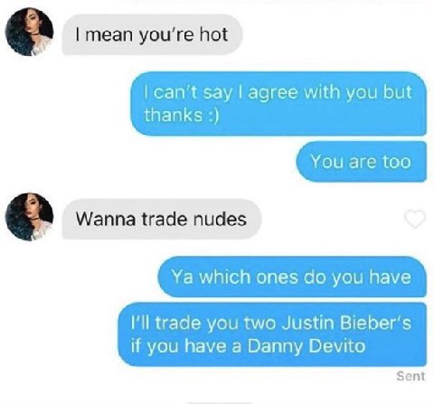 a mean you're hot can’t say agree with you but thanks Wanna trade nudes which ones you have Ill trade you two Justin Bieber’s if you have a Danny Devito Sent