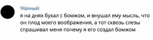 я на днях бухал с бомжом, и внушал ему мысль, что он плод моего воображения, а тот сквозь слезы спрашивал меня почему я его создал бомжом