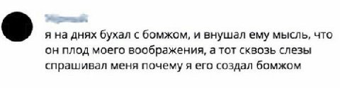 я на днях бухал с бомжом, и внушал ему мысль, что он плод моего воображения, а тот сквозь слезы спрашивал меня почему я его создал бомжом