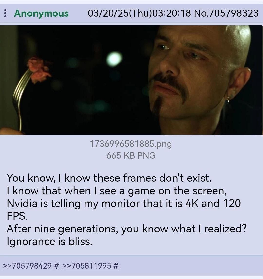 Anonymous 03/20/25(Thu) 03:20:18 1736996581885.png 665 PNG You know, know these frames don't exist. know that when see a game on the screen, Nvidia is telling my monitor that it is and 120 FPS. After 