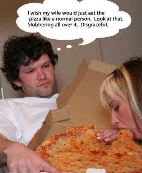 wish my wife would just eat the pizza НКе a normal person. Look at that. Slobbering all over it. Disgraceful.