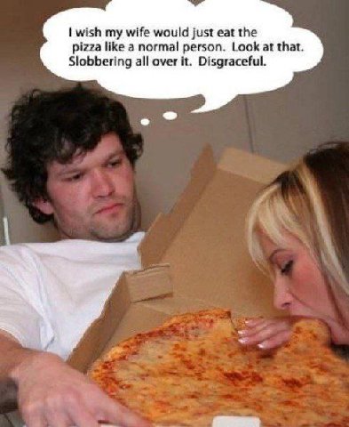 wish my wife would just eat the pizza НКе a normal person. Look at that. Slobbering all over it. Disgraceful.