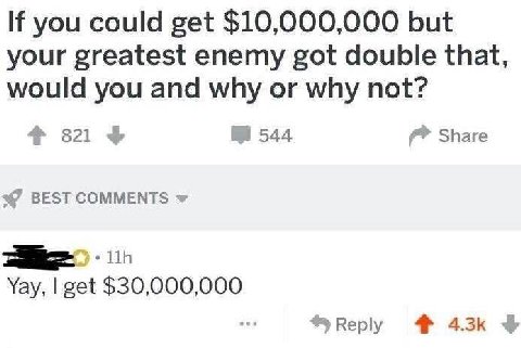 you could get $10,000,000 but your greatest enemy got double that, would you and why or why not? 4 821 544 Share BEST COMMENTS Yay, get $30,000,000 4%