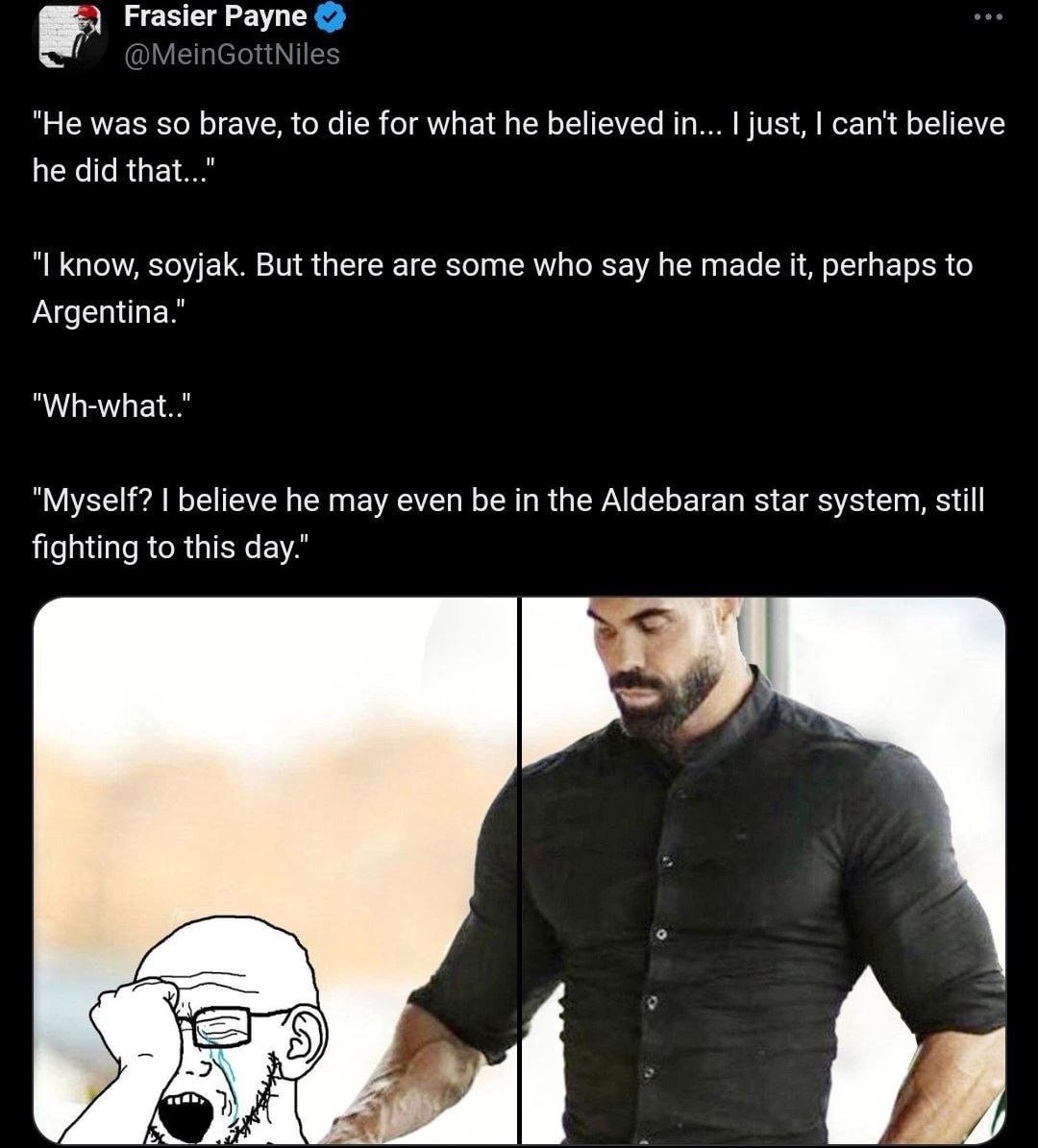 "Не was so brave, to die for what he believed in... just, can't believe he did that..." know, soyjak. But there are some who say he made it, perhaps to Argentina." "Myself? believe he may even be in t