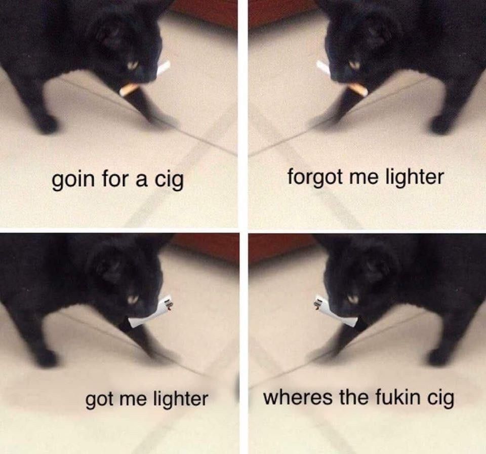 goin for a cig forgot me lighter got me lighter wheres the fukin cig