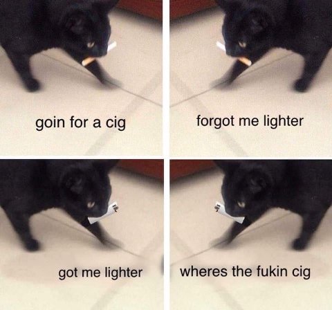 goin for a cig forgot me lighter got me lighter wheres the fukin cig