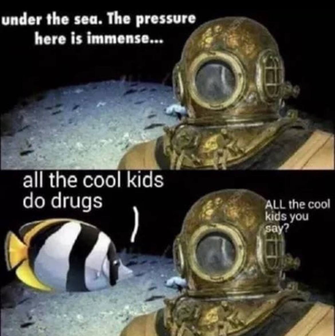under the sea. The pressure here is immense... all the cool kids drugs
