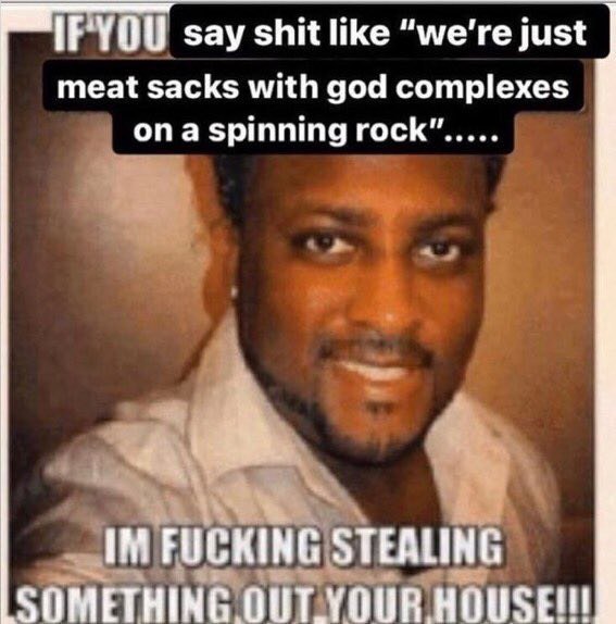 say shit like “we're just meat sacks with god complexes опа spinning rock”..... FUCKING STEALING SOMETHING OUTYOUR
