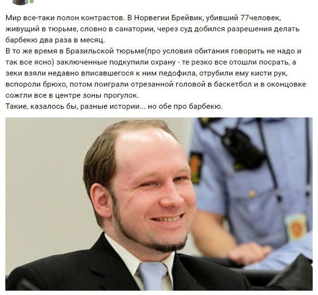 Мир все-таки полон контрастов. В Норвегии Брейвик, убивший 77человек, живущий в тюрьме, словно в санатории, через суд добился разрешения делать барбекю два раза в месяц. В то же время в Бразильской тю