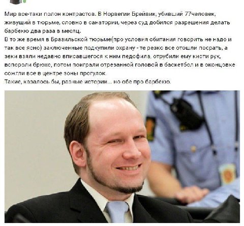 Мир все-таки полон контрастов. В Норвегии Брейвик, убивший 77человек, живущий в тюрьме, словно в санатории, через суд добился разрешения делать барбекю два раза в месяц. В то же время в Бразильской тю