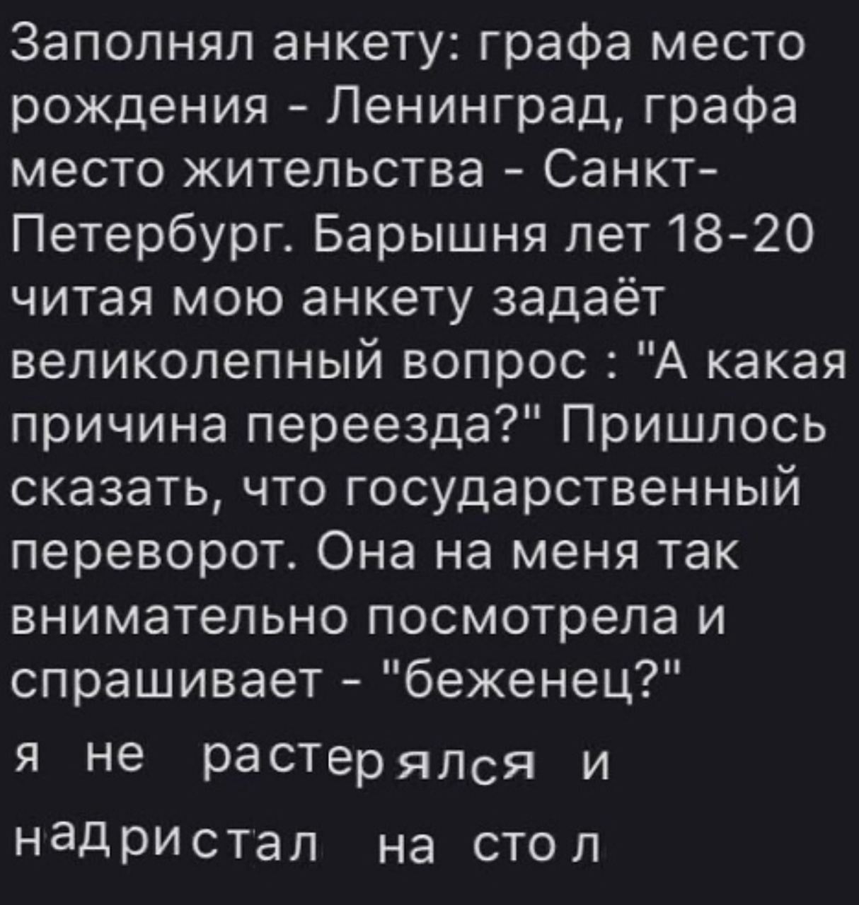 Заполнял анкету: графа место рождения Ленинград, графа место жительства Санкт- Петербург. Барышня лет 18-20 читая мою анкету задаёт великолепный вопрос "А какая причина переезда?" Пришлось сказать, чт