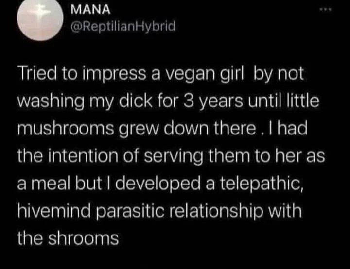 МАМА @ReptilianHybrid Tried to impress a vegan girl not washing my dick for 3 years until little mushrooms grew down there had the intention of serving them to her as but developed a telepathic, hivem