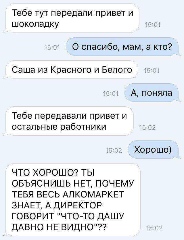 Тебе тут передали привет и шоколадку 15:01 15:01 О спасибо, мам, а кто? Саша из Красного и Белого 15:01 A, поняла Тебе передавали привет и остальные работники 15:02 15:02 Хорошо) ЧТО ХОРОШО? ТЫ ОБЪЯСН