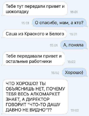 Тебе тут передали привет и шоколадку 15:01 15:01 О спасибо, мам, а кто? Саша из Красного и Белого 15:01 A, поняла Тебе передавали привет и остальные работники 15:02 15:02 Хорошо) ЧТО ХОРОШО? ТЫ ОБЪЯСН