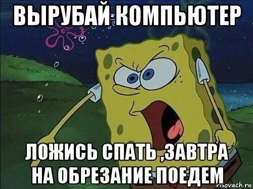 ВЫРУБАЙ КОМПЬЮТЕР ЛОЖИСЬ СПАТЬ ‚ЗАВТРА НА ОБРЕЗАНИЕ ПОЕДЕМ.