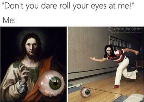"Don't you dare roll your eyes at me!" Me: