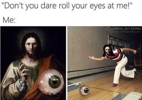 "Don't you dare roll your eyes at me!" Me: